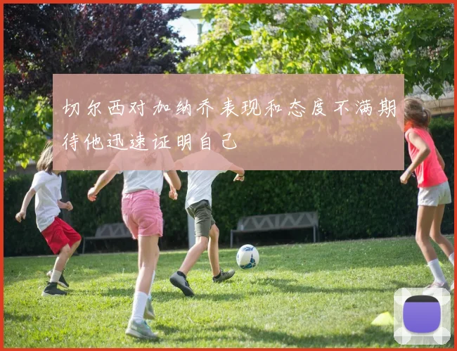 切尔西对加纳乔表现和态度不满期待他迅速证明自己