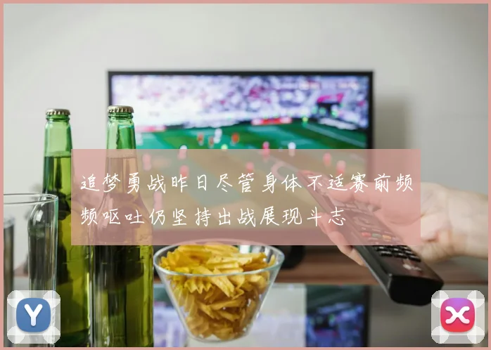 追梦勇战昨日尽管身体不适赛前频频呕吐仍坚持出战展现斗志