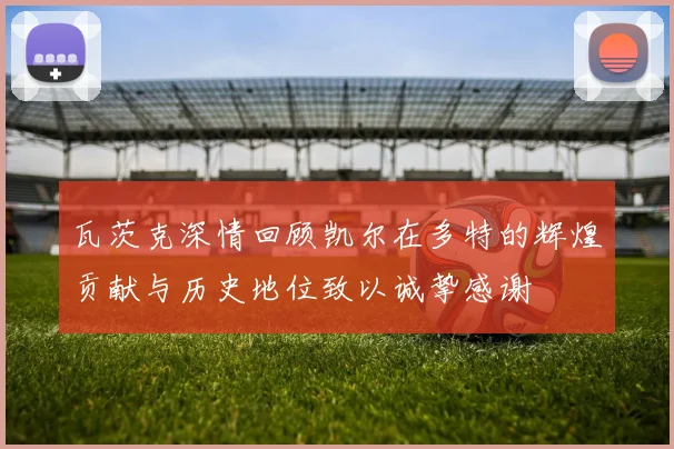 瓦茨克深情回顾凯尔在多特的辉煌贡献与历史地位致以诚挚感谢