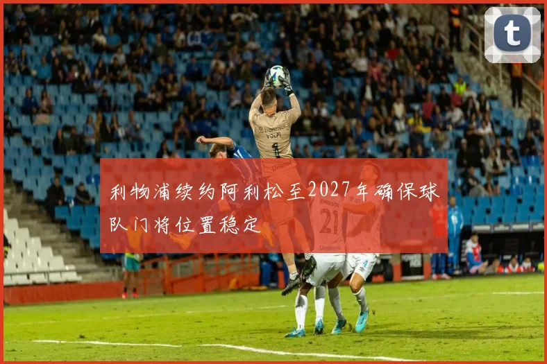 利物浦续约阿利松至2027年确保球队门将位置稳定