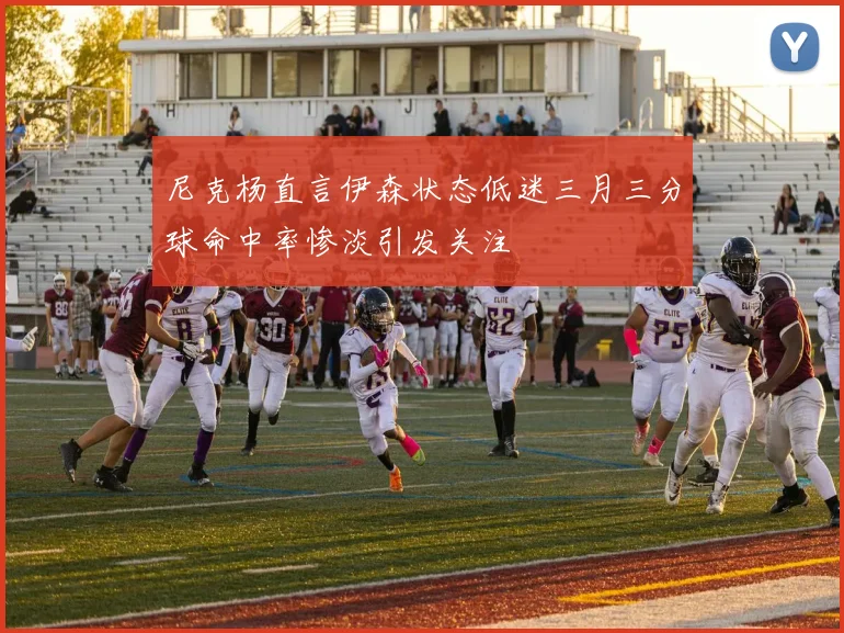 尼克杨直言伊森状态低迷三月三分球命中率惨淡引发关注
