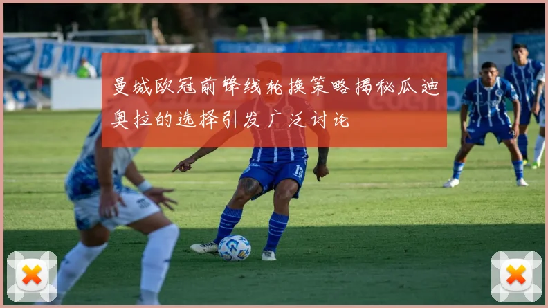 曼城欧冠前锋线轮换策略揭秘瓜迪奥拉的选择引发广泛讨论
