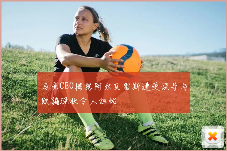 马竞CEO揭露阿尔瓦雷斯遭受误导与欺骗现状令人担忧