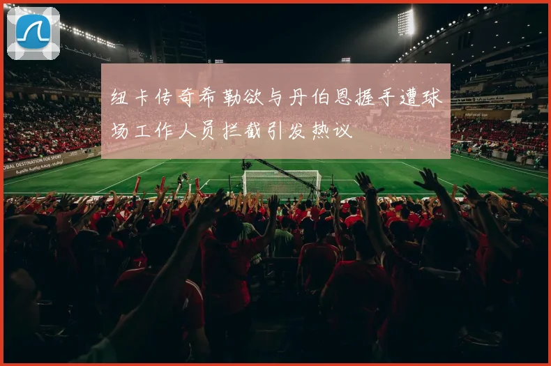 纽卡传奇希勒欲与丹伯恩握手遭球场工作人员拦截引发热议