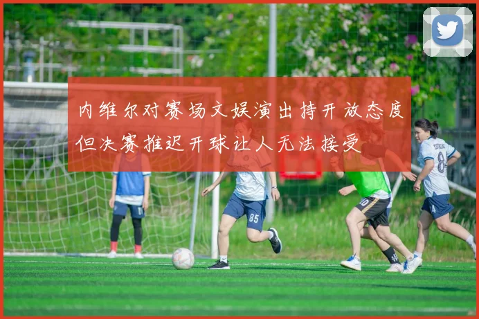 内维尔对赛场文娱演出持开放态度但决赛推迟开球让人无法接受