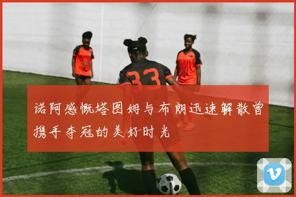 诺阿感慨塔图姆与布朗迅速解散曾携手夺冠的美好时光