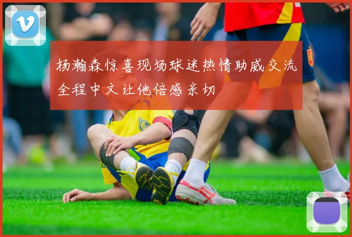 杨瀚森惊喜现场球迷热情助威交流全程中文让他倍感亲切